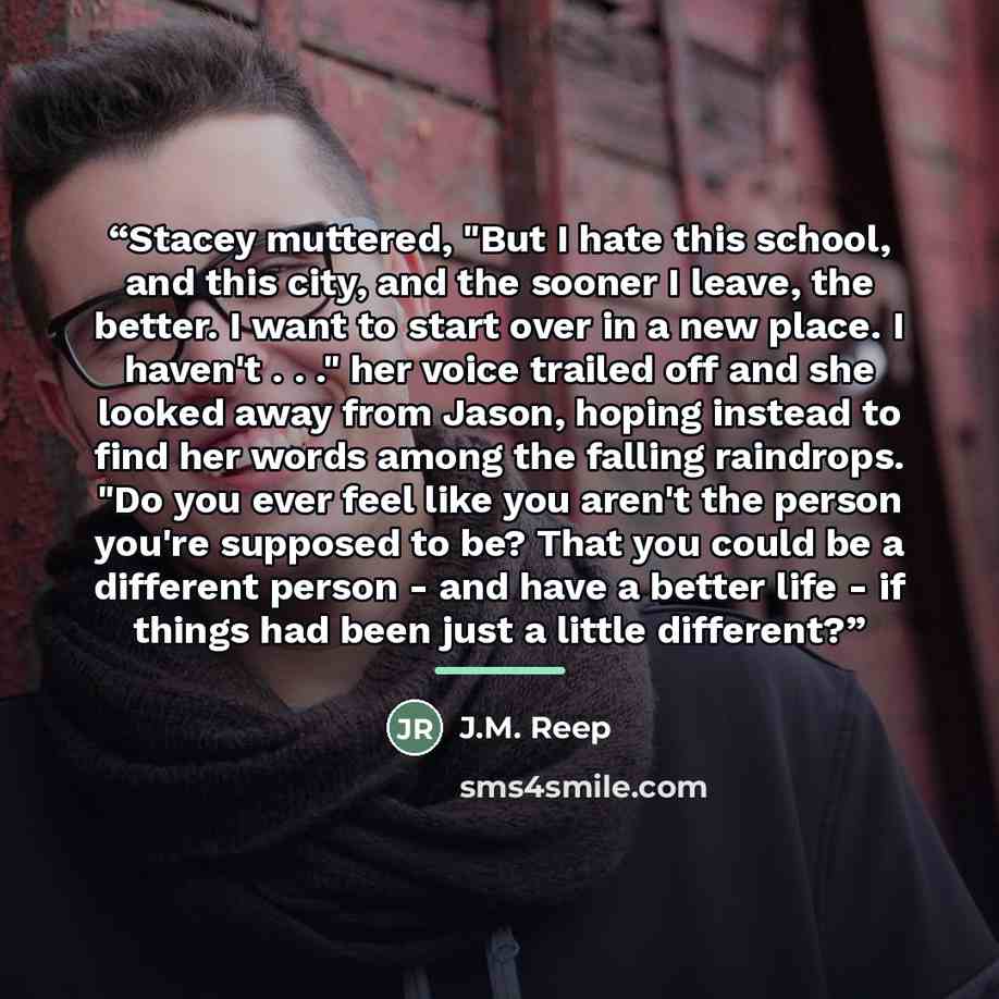 “Stacey muttered, "But I hate this school, and this city, and the sooner I leave, the better. I want to start over in a new place. I haven't . . ." her voice trailed off and she looked away from Jason, hoping instead to find her words among the falling raindrops. "Do you ever feel like you aren't…” quote by J.M. Reep