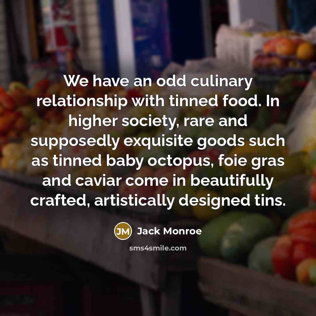 “We have an odd culinary relationship with tinned food. In higher society, rare and supposedly exquisite goods such as tinned baby octopus, foie gras and caviar come in beautifully crafted, artistically designed tins.” quote by Jack Monroe