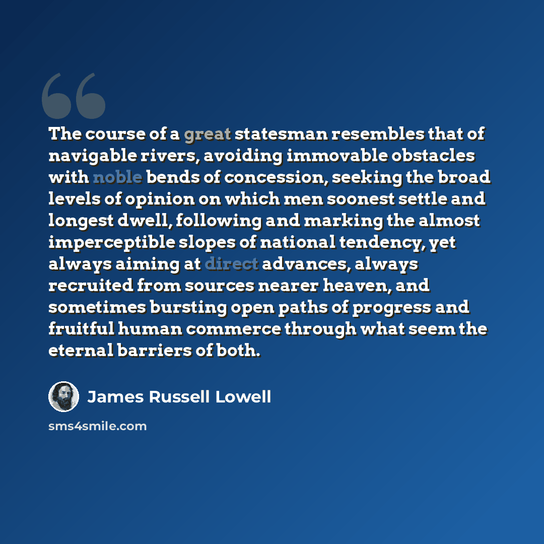 “The course of a great statesman resembles that of navigable rivers, avoiding immovable obstacles with noble bends of concession, seeking the broad levels of opinion on which men soonest settle and longest dwell, following and marking the almost imperceptible slopes of national tendency, yet always…” quote by James Russell Lowell