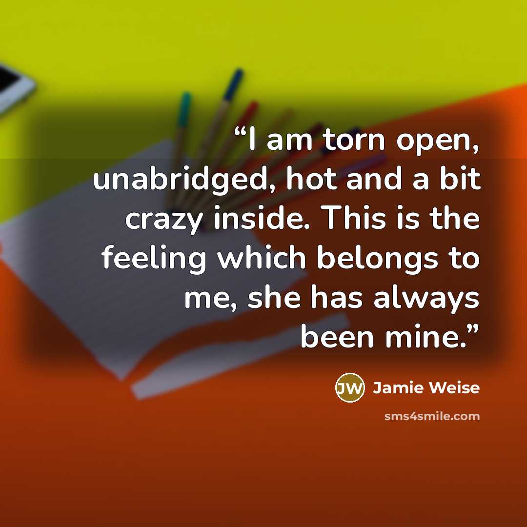 “I am torn open, unabridged, hot and a bit crazy inside. This is the feeling which belongs to me, she has always been mine.” quote by Jamie Weise