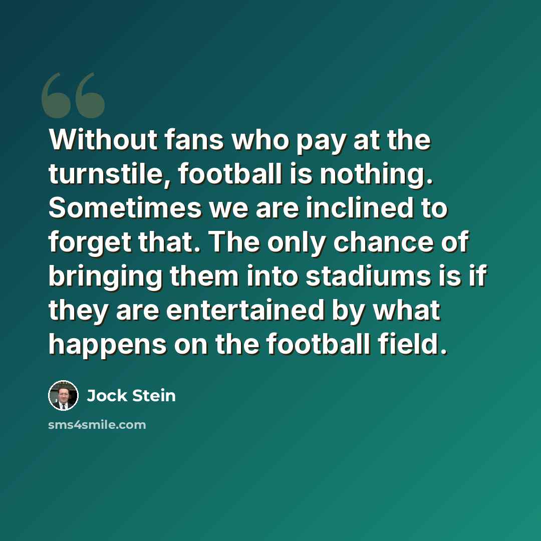 “Without fans who pay at the turnstile, football is nothing. Sometimes we are inclined to forget that. The only chance of bringing them into stadiums is if they are entertained by what happens on the football field.” quote by Jock Stein