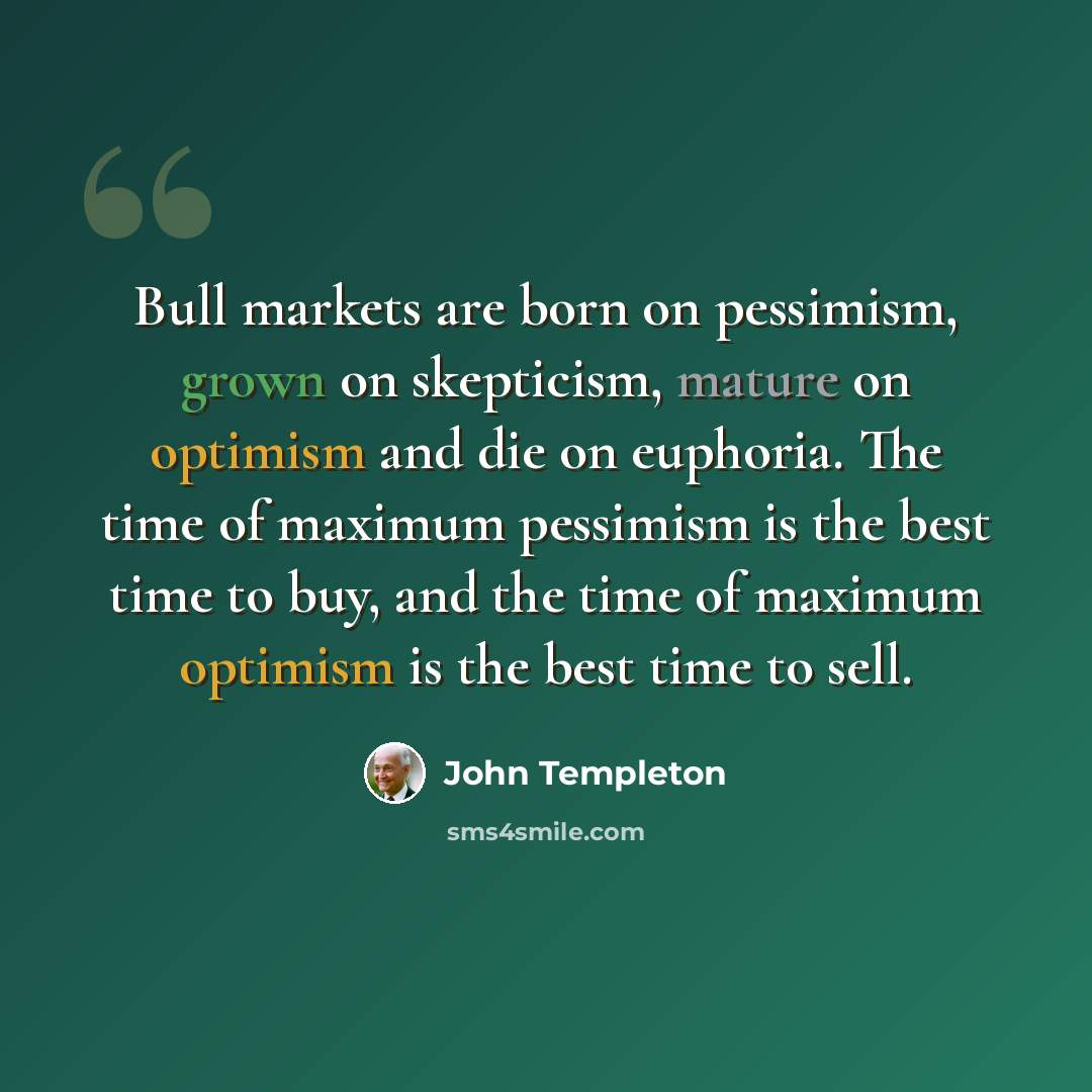 “Bull markets are born on pessimism, grown on skepticism, mature on optimism and die on euphoria. The time of maximum pessimism is the best time to buy, and the time of maximum optimism is the best time to sell.” quote by John Templeton