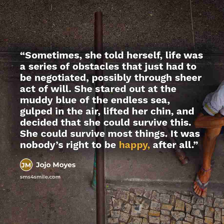 “Sometimes, she told herself, life was a series of obstacles that just had to be negotiated, possibly through sheer act of will. She stared out at the muddy blue of the endless sea, gulped in the air, lifted her chin, and decided that she could survive this. She could survive most things. It was…” quote by Jojo Moyes