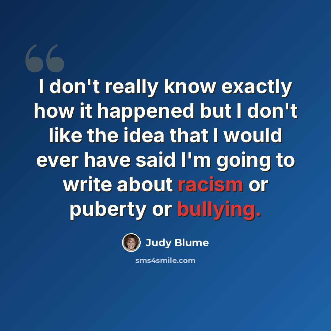 “I don't really know exactly how it happened but I don't like the idea that I would ever have said I'm going to write about racism or puberty or bullying.” quote by Judy Blume