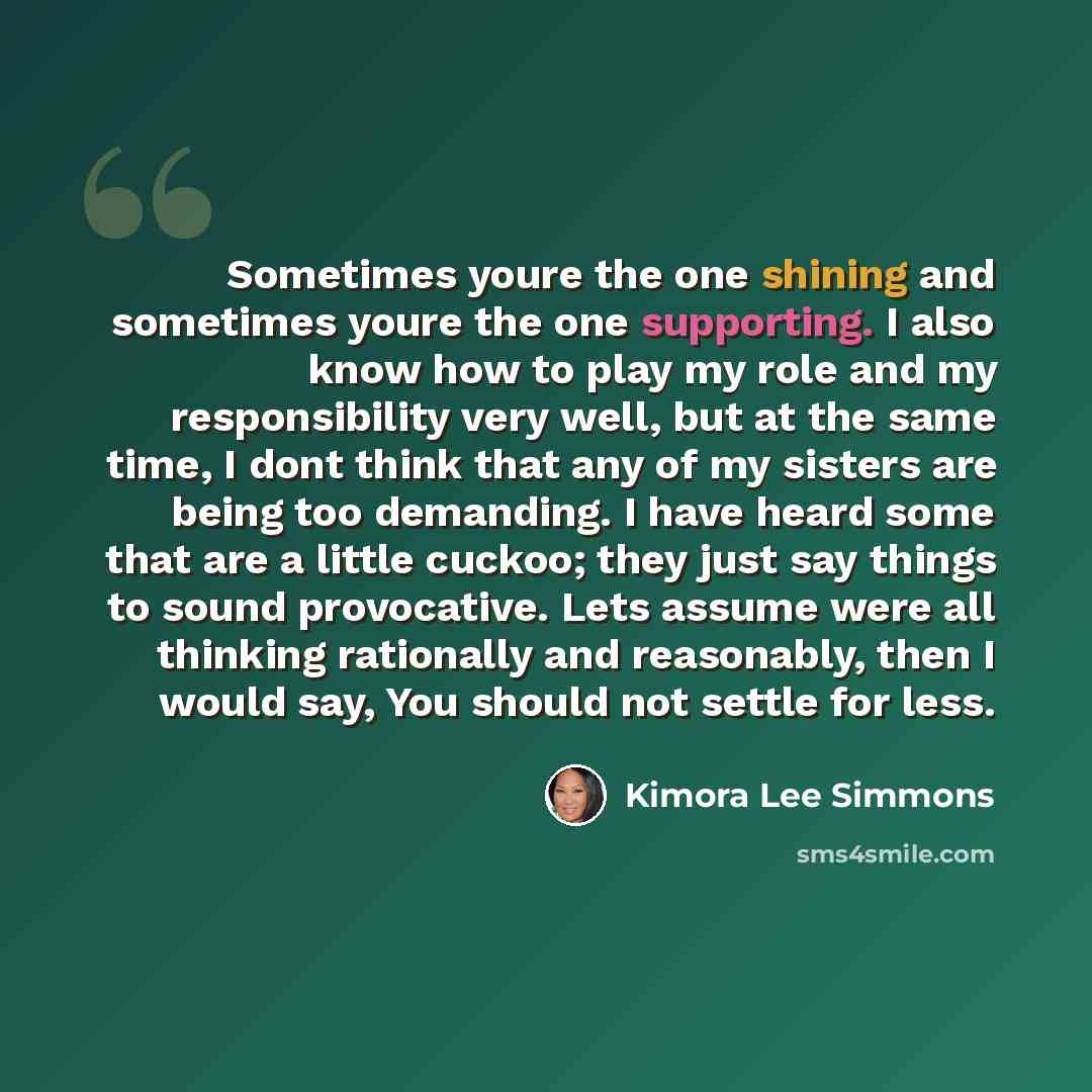 “Sometimes youre the one shining and sometimes youre the one supporting. I also know how to play my role and my responsibility very well, but at the same time, I dont think that any of my sisters are being too demanding. I have heard some that are a little cuckoo; they just say things to sound…” quote by Kimora Lee Simmons