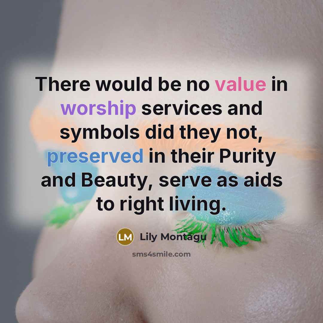 “There would be no value in worship services and symbols did they not, preserved in their Purity and Beauty, serve as aids to right living.” quote by Lily Montagu