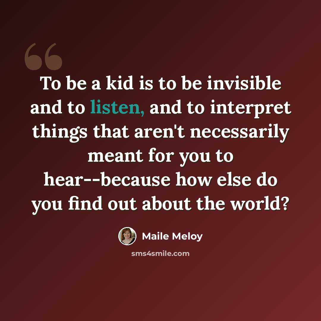 “To be a kid is to be invisible and to listen, and to interpret things that aren't necessarily meant for you to hear--because how else do you find out about the world?” quote by Maile Meloy