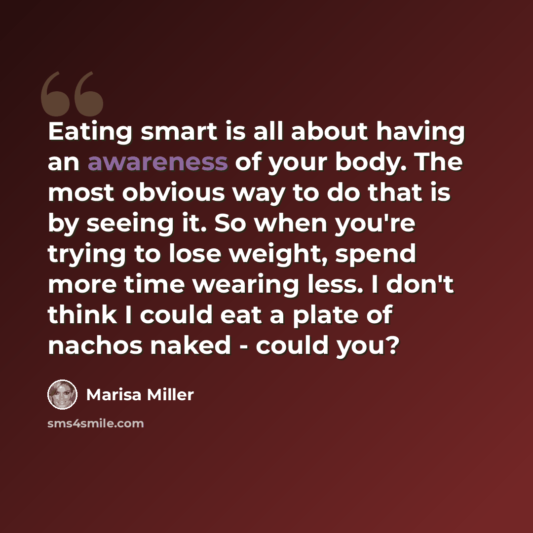 “Eating smart is all about having an awareness of your body. The most obvious way to do that is by seeing it. So when you're trying to lose weight, spend more time wearing less. I don't think I could eat a plate of nachos naked - could you?” quote by Marisa Miller