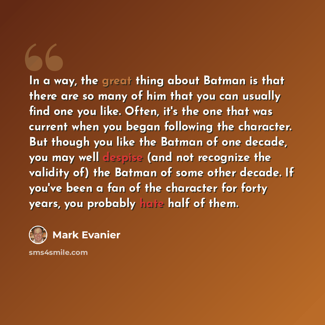 “In a way, the great thing about Batman is that there are so many of him that you can usually find one you like. Often, it's the one that was current when you began following the character. But though you like the Batman of one decade, you may well despise (and not recognize the validity of) the…” quote by Mark Evanier
