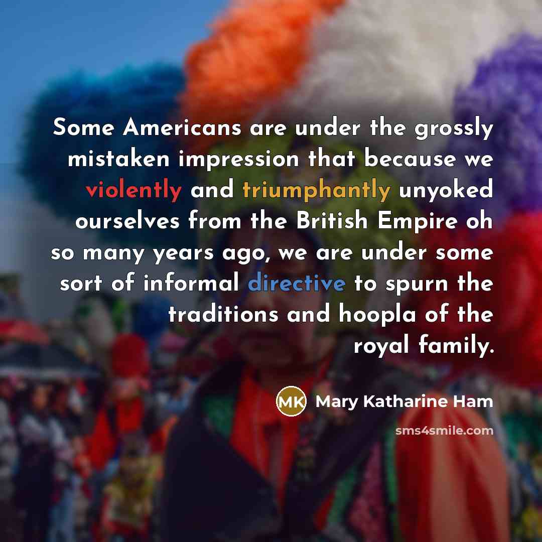 “Some Americans are under the grossly mistaken impression that because we violently and triumphantly unyoked ourselves from the British Empire oh so many years ago, we are under some sort of informal directive to spurn the traditions and hoopla of the royal family.” quote by Mary Katharine Ham