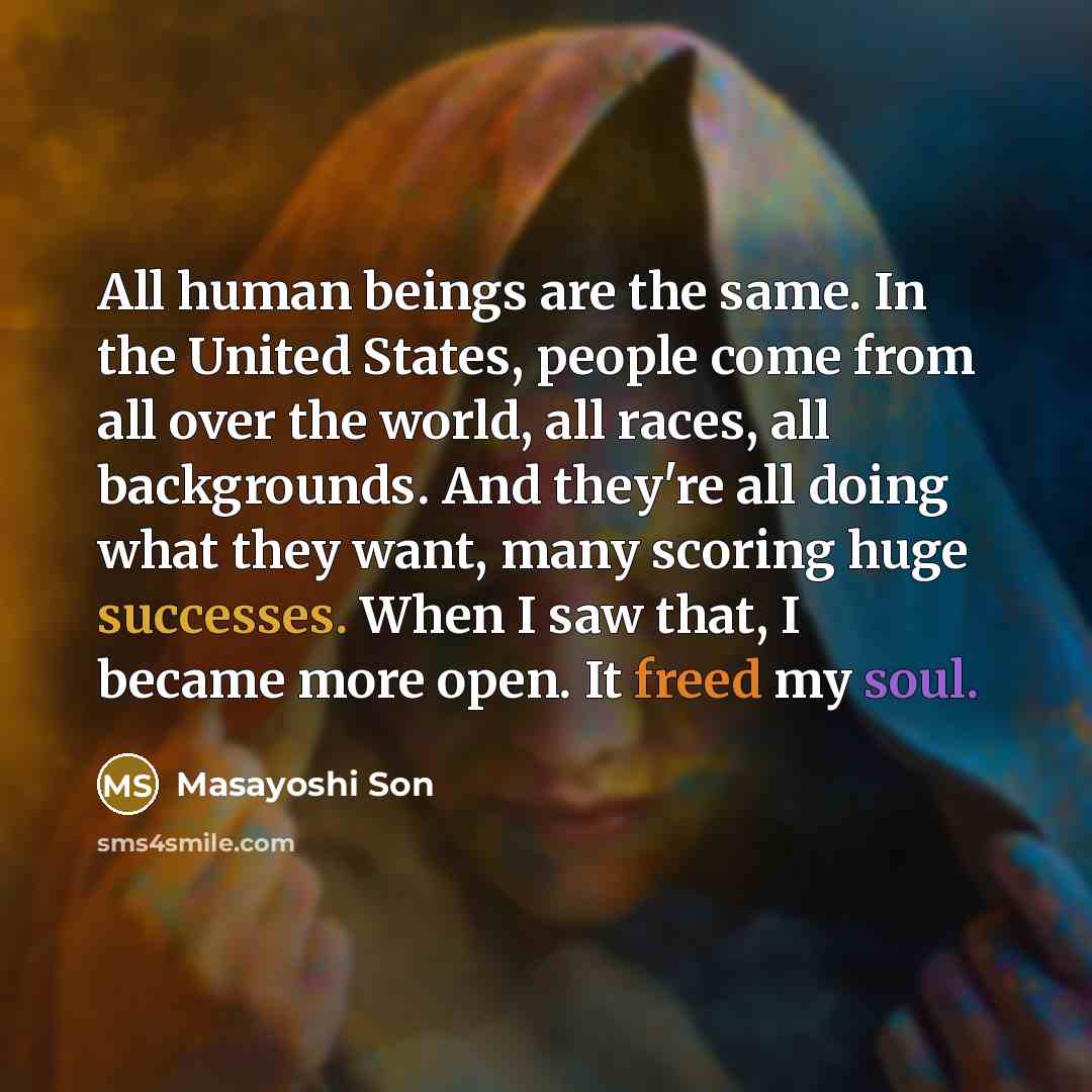 “All human beings are the same. In the United States, people come from all over the world, all races, all backgrounds. And they're all doing what they want, many scoring huge successes. When I saw that, I became more open. It freed my soul.” quote by Masayoshi Son