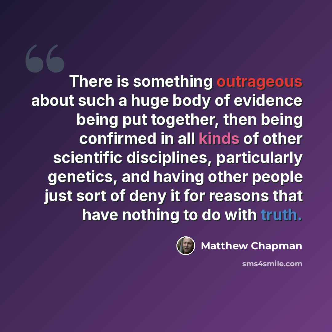 “There is something outrageous about such a huge body of evidence being put together, then being confirmed in all kinds of other scientific disciplines, particularly genetics, and having other people just sort of deny it for reasons that have nothing to do with truth.” quote by Matthew Chapman