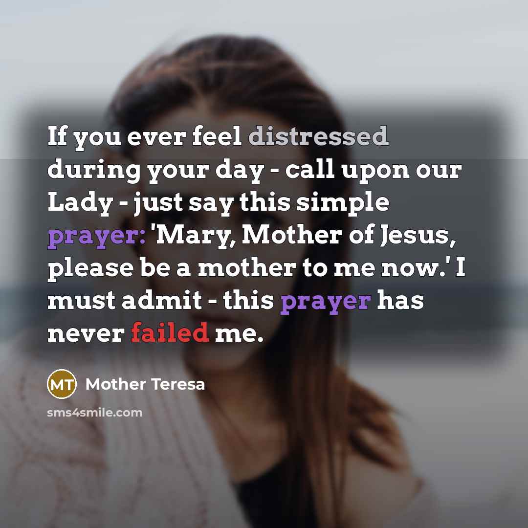 “If you ever feel distressed during your day - call upon our Lady - just say this simple prayer: 'Mary, Mother of Jesus, please be a mother to me now.' I must admit - this prayer has never failed me.” quote by Mother Teresa