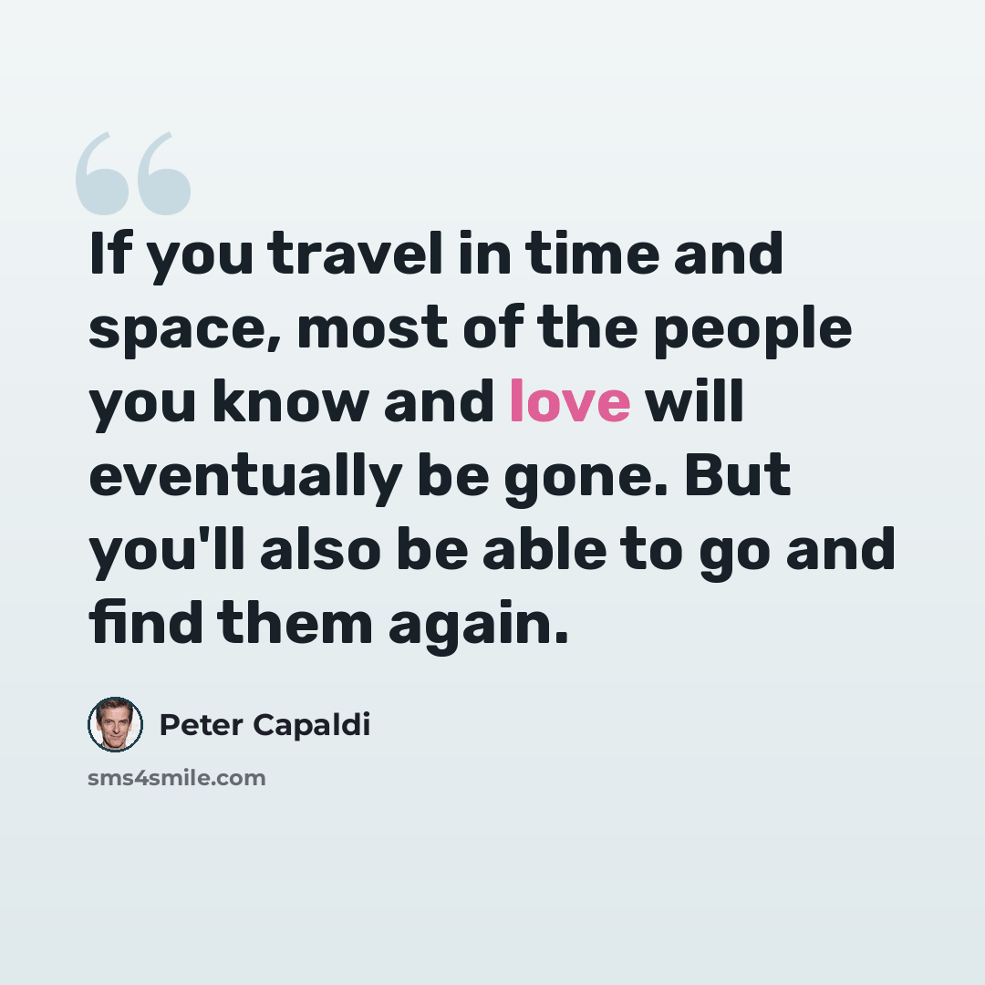 “If you travel in time and space, most of the people you know and love will eventually be gone. But you'll also be able to go and find them again.” quote by Peter Capaldi