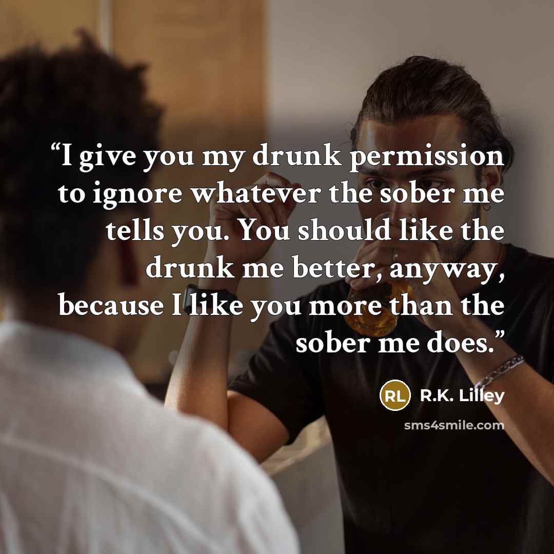 “I give you my drunk permission to ignore whatever the sober me tells you. You should like the drunk me better, anyway, because I like you more than the sober me does.” quote by R.K. Lilley