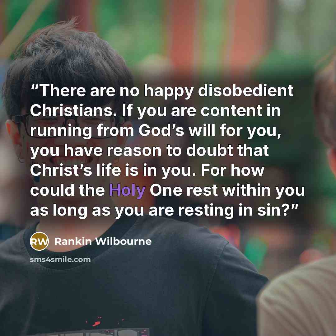 “There are no happy disobedient Christians. If you are content in running from God’s will for you, you have reason to doubt that Christ’s life is in you. For how could the Holy One rest within you as long as you are resting in sin?” quote by Rankin Wilbourne