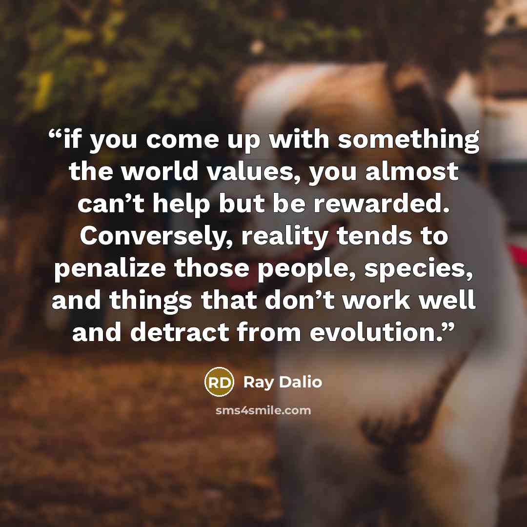 “if you come up with something the world values, you almost can’t help but be rewarded. Conversely, reality tends to penalize those people, species, and things that don’t work well and detract from evolution.” quote by Ray Dalio