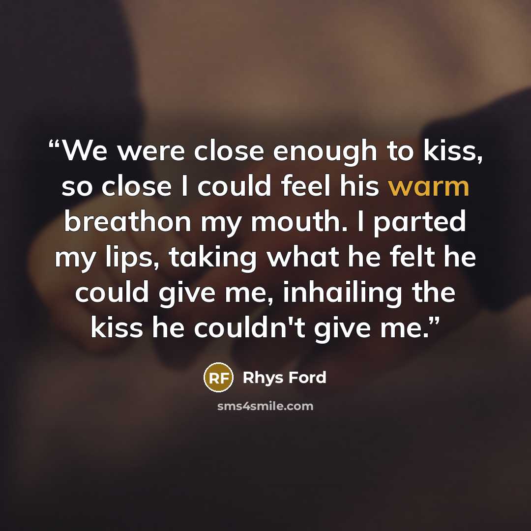 “We were close enough to kiss, so close I could feel his warm breathon my mouth. I parted my lips, taking what he felt he could give me, inhailing the kiss he couldn't give me.” quote by Rhys Ford