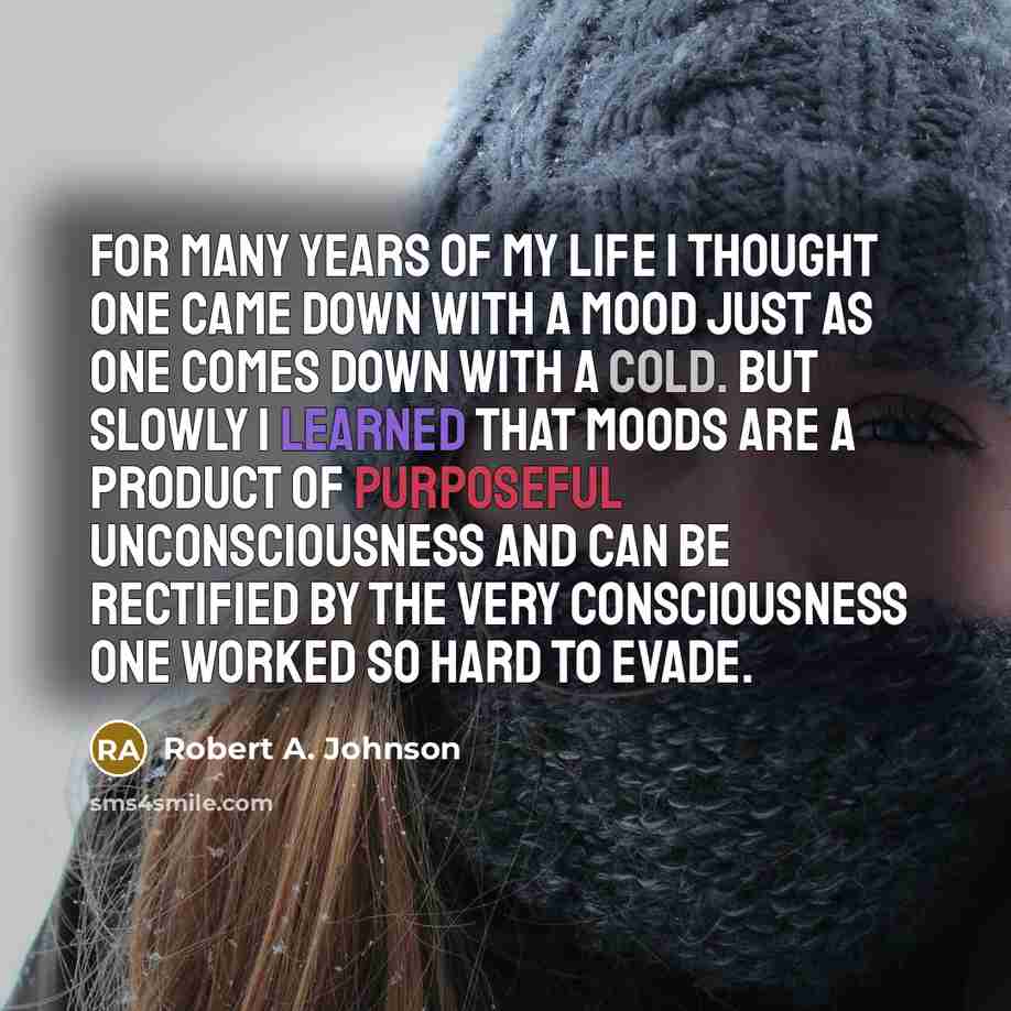 “For many years of my life I thought one came down with a mood just as one comes down with a cold. But slowly I learned that moods are a product of purposeful unconsciousness and can be rectified by the very consciousness one worked so hard to evade.” quote by Robert A. Johnson