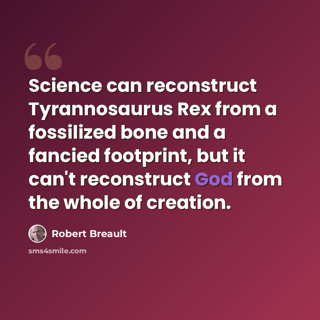 “Science can reconstruct Tyrannosaurus Rex from a fossilized bone and a fancied footprint, but it can't reconstruct God from the whole of creation.” quote by Robert Breault