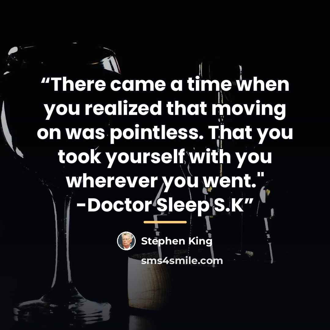 “There came a time when you realized that moving on was pointless. That you took yourself with you wherever you went." -Doctor Sleep S.K” quote by Stephen King