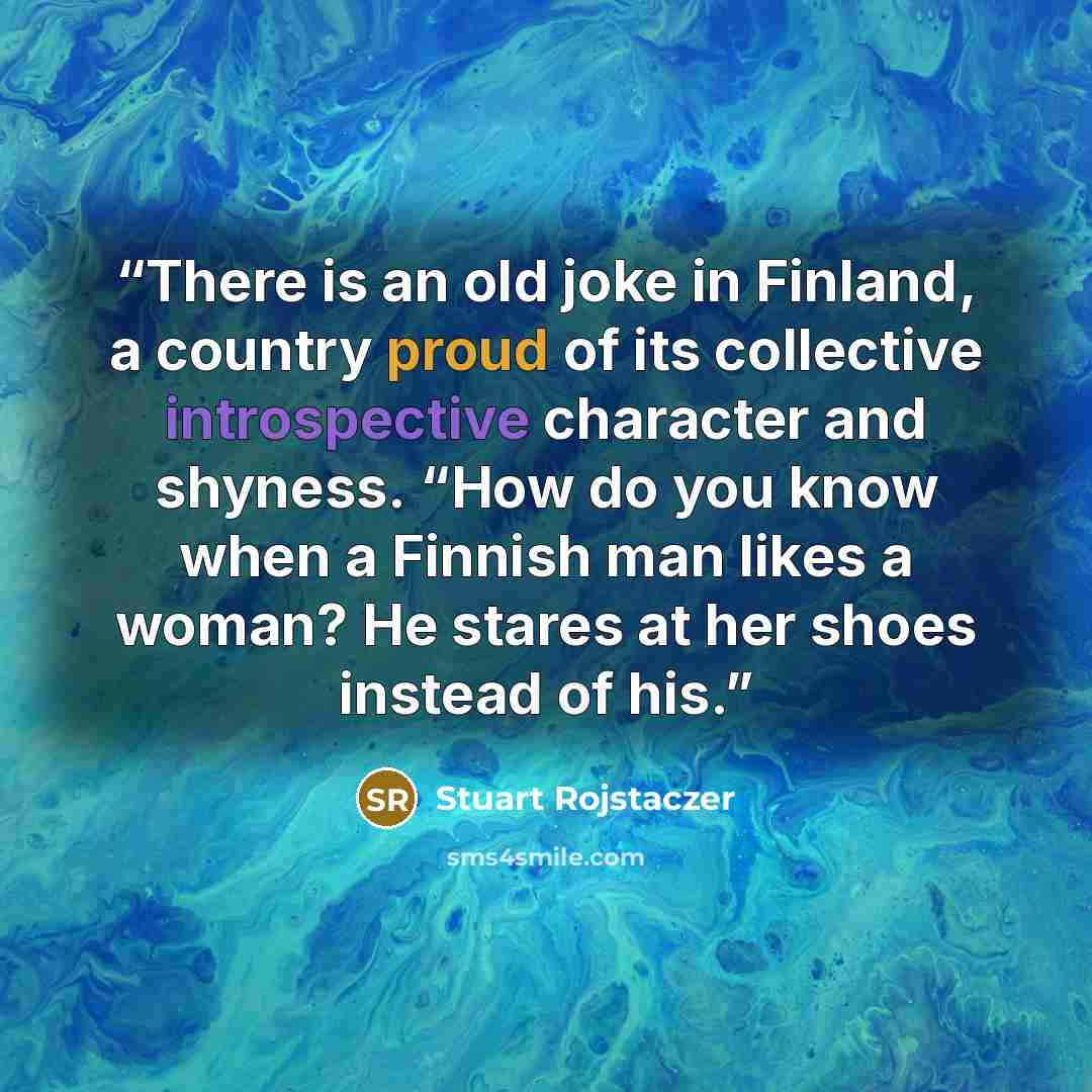 “There is an old joke in Finland, a country proud of its collective introspective character and shyness. “How do you know when a Finnish man likes a woman? He stares at her shoes instead of his.” quote by Stuart Rojstaczer