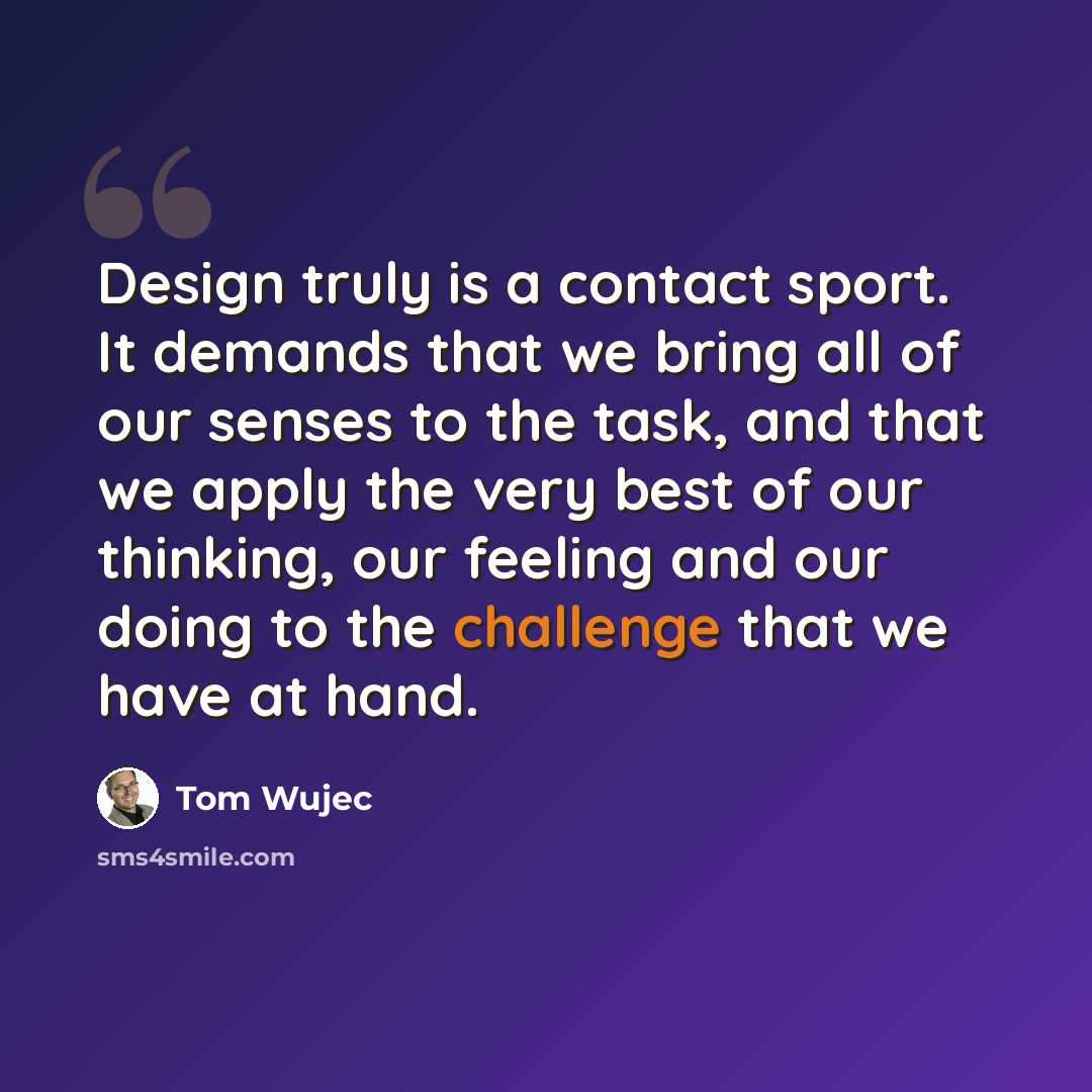 “Design truly is a contact sport. It demands that we bring all of our senses to the task, and that we apply the very best of our thinking, our feeling and our doing to the challenge that we have at hand.” quote by Tom Wujec