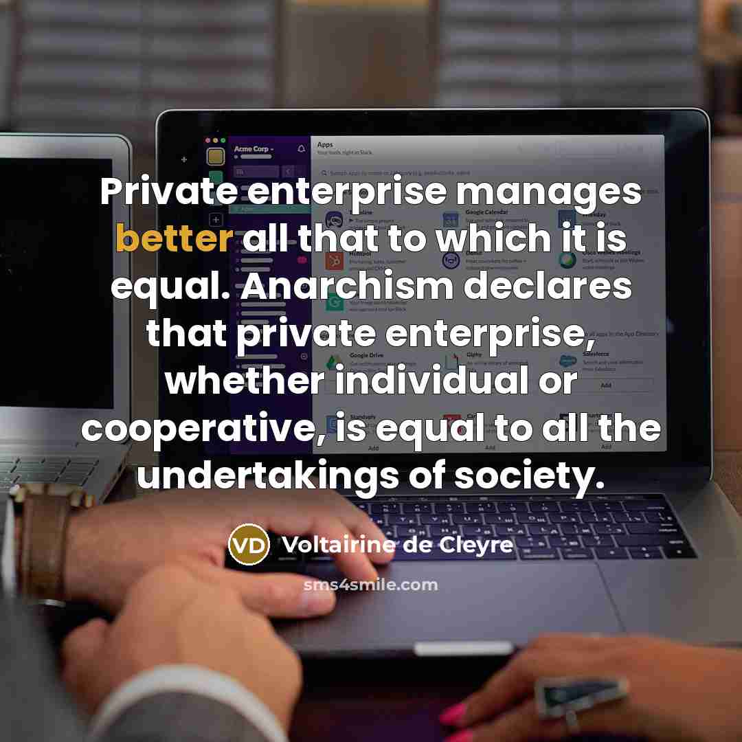 “Private enterprise manages better all that to which it is equal. Anarchism declares that private enterprise, whether individual or cooperative, is equal to all the undertakings of society.” quote by Voltairine de Cleyre