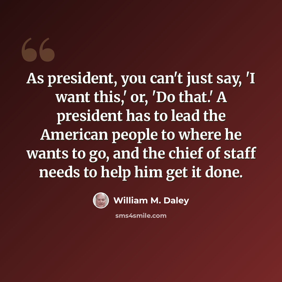 “As president, you can't just say, 'I want this,' or, 'Do that.' A president has to lead the American people to where he wants to go, and the chief of staff needs to help him get it done.” quote by William M. Daley