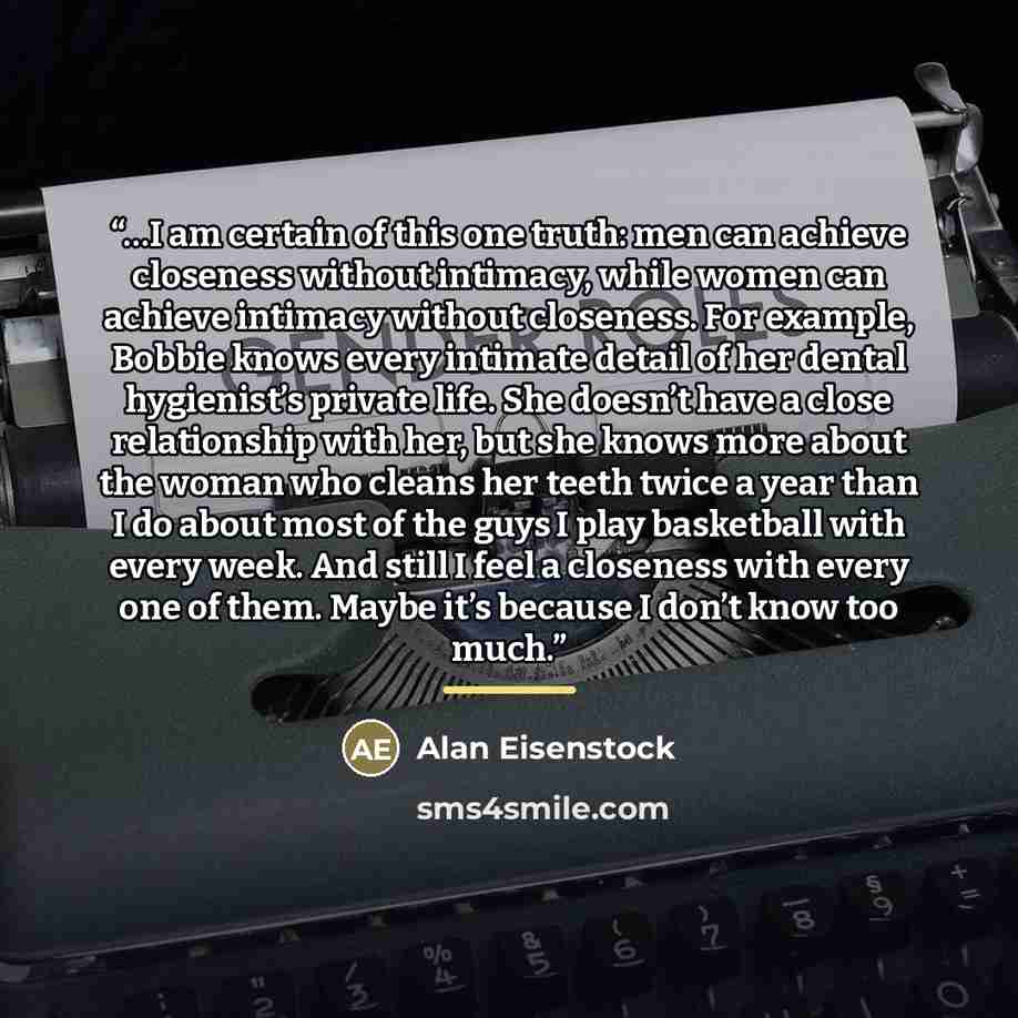 “…I am certain of this one truth: men can achieve closeness without intimacy, while women can achieve intimacy without closeness. For example, Bobbie knows every intimate detail of her dental hygienist’s private life. She doesn’t have a close relationship with her, but she knows more about the…” quote by Alan Eisenstock