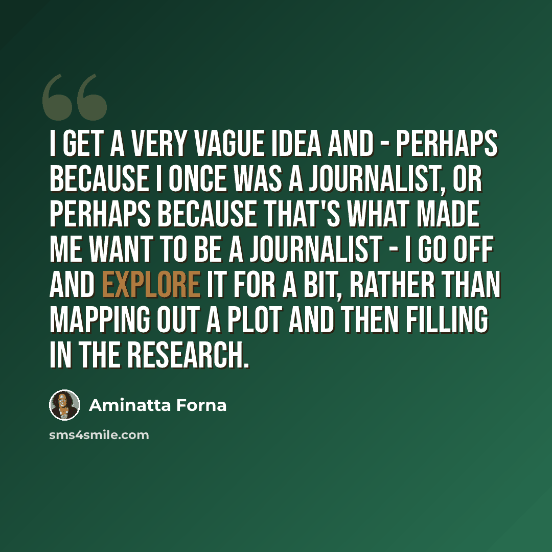 “I get a very vague idea and - perhaps because I once was a journalist, or perhaps because that's what made me want to be a journalist - I go off and explore it for a bit, rather than mapping out a plot and then filling in the research.” quote by Aminatta Forna