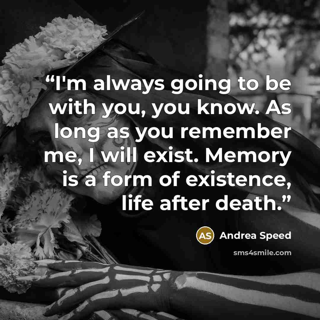 “I'm always going to be with you, you know. As long as you remember me, I will exist. Memory is a form of existence, life after death.” quote by Andrea Speed
