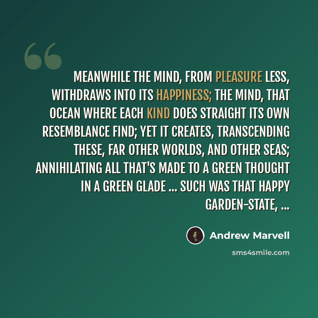 “Meanwhile the mind, from pleasure less, Withdraws into its happiness; The mind, that ocean where each kind Does straight its own resemblance find; Yet it creates, transcending these, Far other worlds, and other seas; Annihilating all that's made To a green thought in a green glade ... Such was…” quote by Andrew Marvell