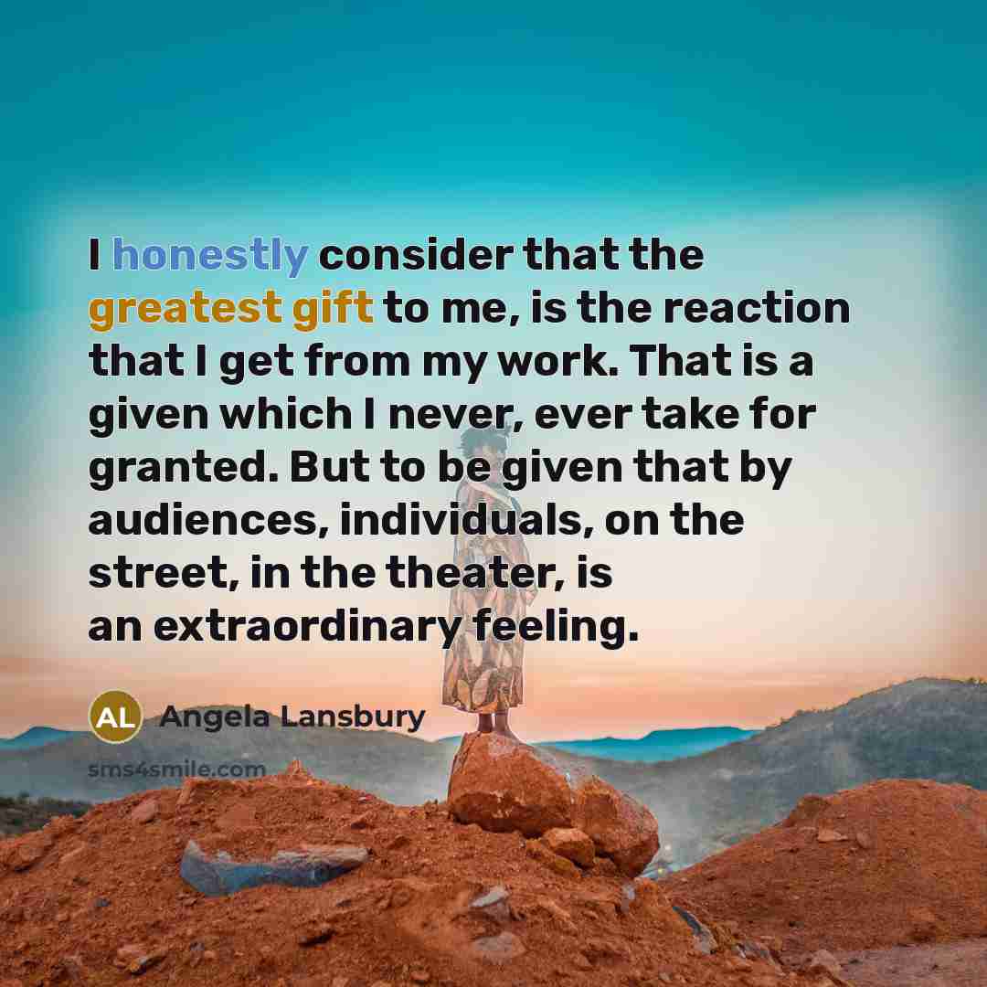 “I honestly consider that the greatest gift to me, is the reaction that I get from my work. That is a given which I never, ever take for granted. But to be given that by audiences, individuals, on the street, in the theater, is an extraordinary feeling.” quote by Angela Lansbury