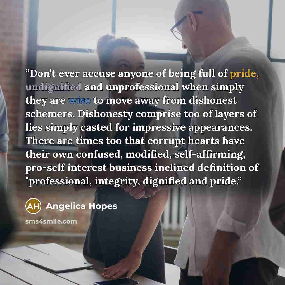 “Don't ever accuse anyone of being full of pride, undignified and unprofessional when simply they are wise to move away from dishonest schemers. Dishonesty comprise too of layers of lies simply casted for impressive appearances. There are times too that corrupt hearts have their own confused…” quote by Angelica Hopes