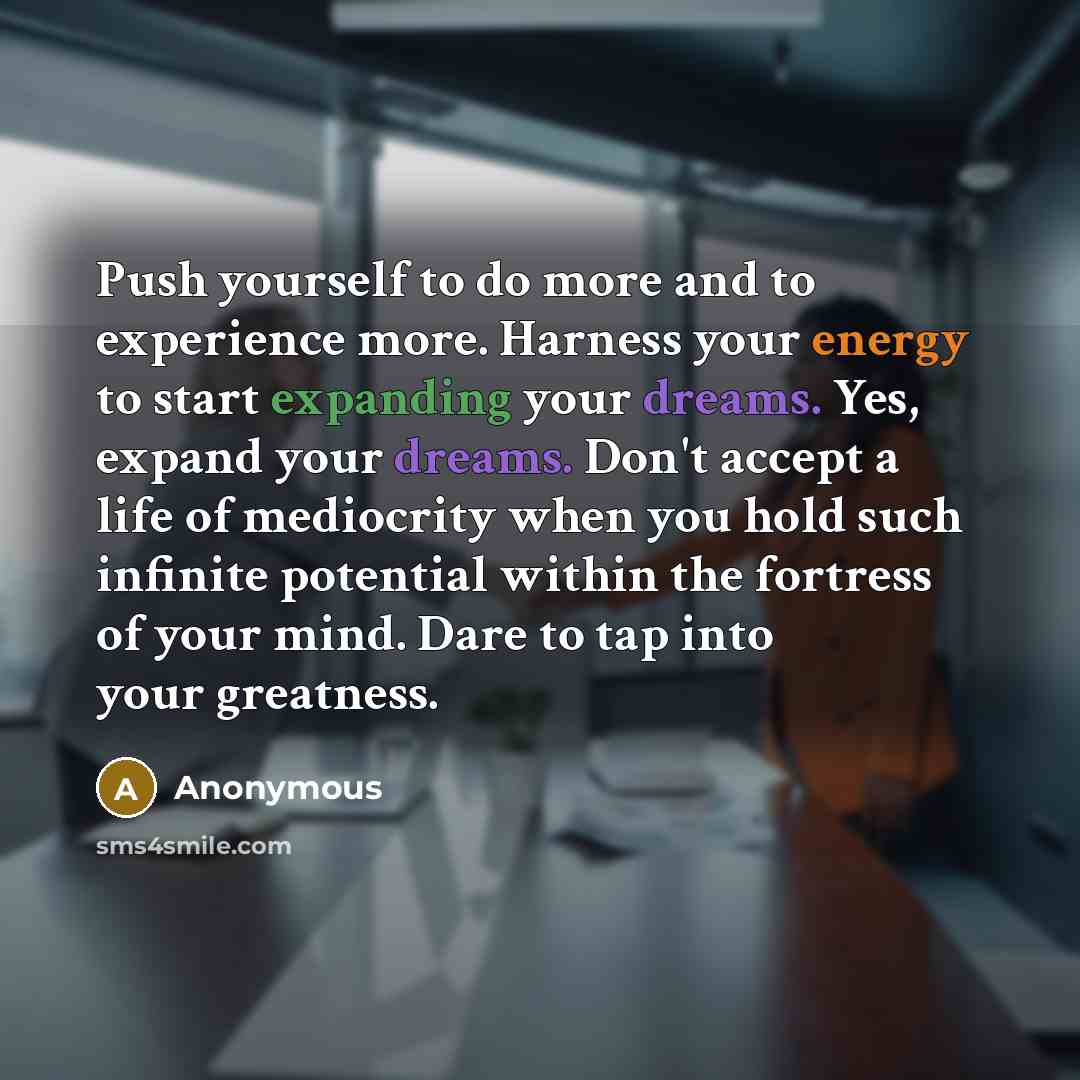 “Push yourself to do more and to experience more. Harness your energy to start expanding your dreams. Yes, expand your dreams. Don't accept a life of mediocrity when you hold such infinite potential within the fortress of your mind. Dare to tap into your greatness.” quote by Anonymous