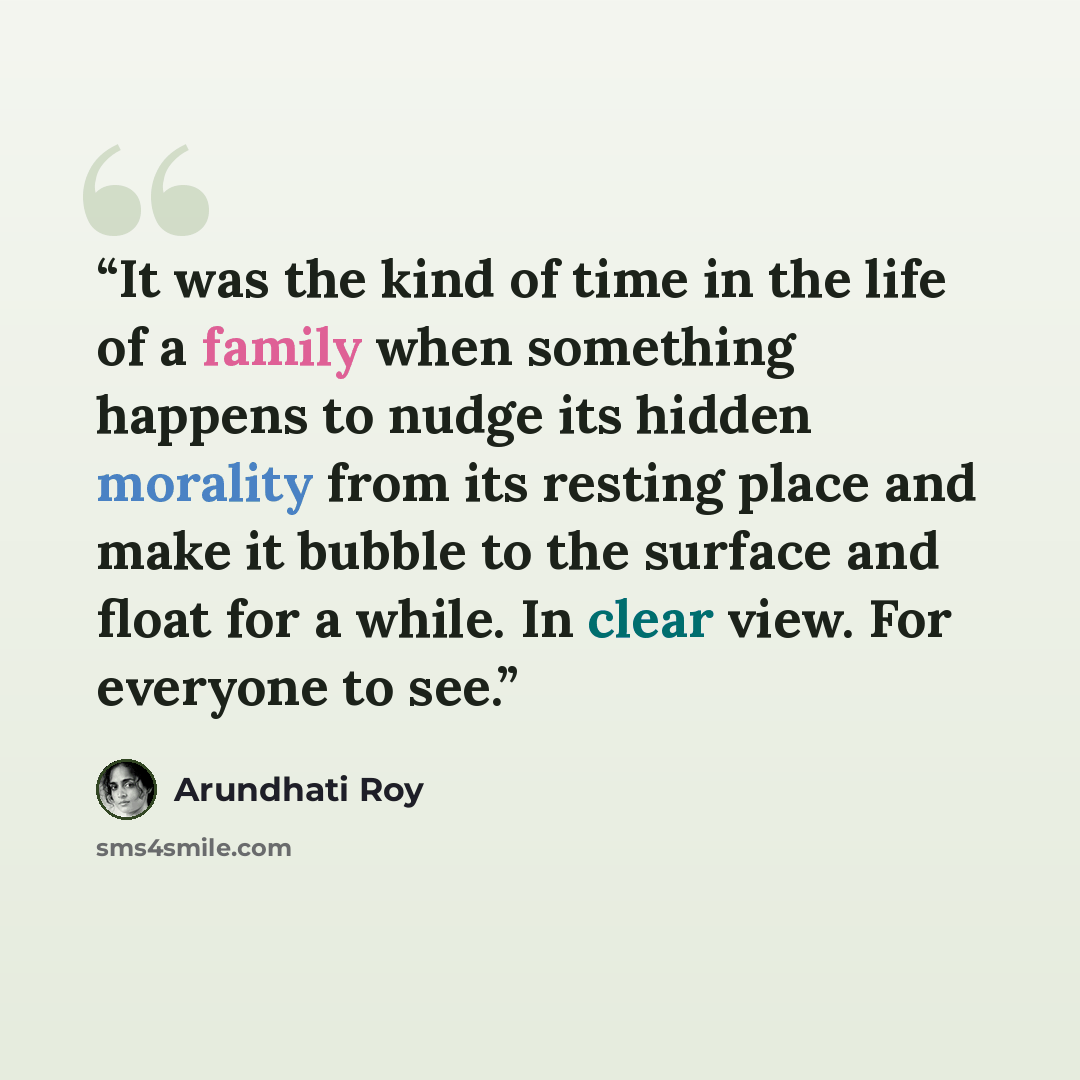 “It was the kind of time in the life of a family when something happens to nudge its hidden morality from its resting place and make it bubble to the surface and float for a while. In clear view. For everyone to see.” quote by Arundhati Roy