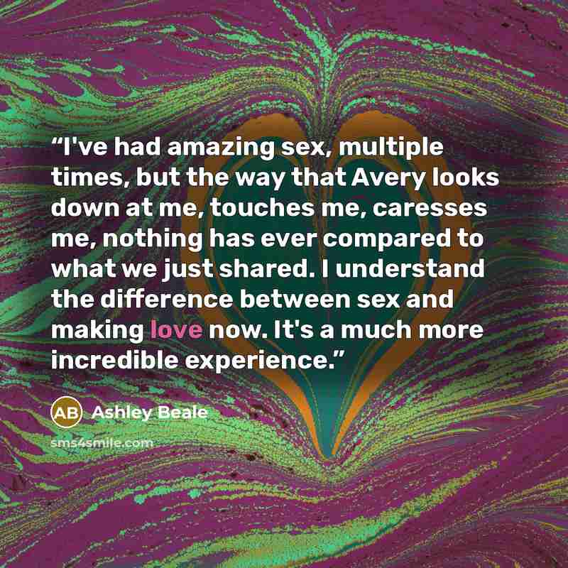 “I've had amazing sex, multiple times, but the way that Avery looks down at me, touches me, caresses me, nothing has ever compared to what we just shared. I understand the difference between sex and making love now. It's a much more incredible experience.” quote by Ashley Beale