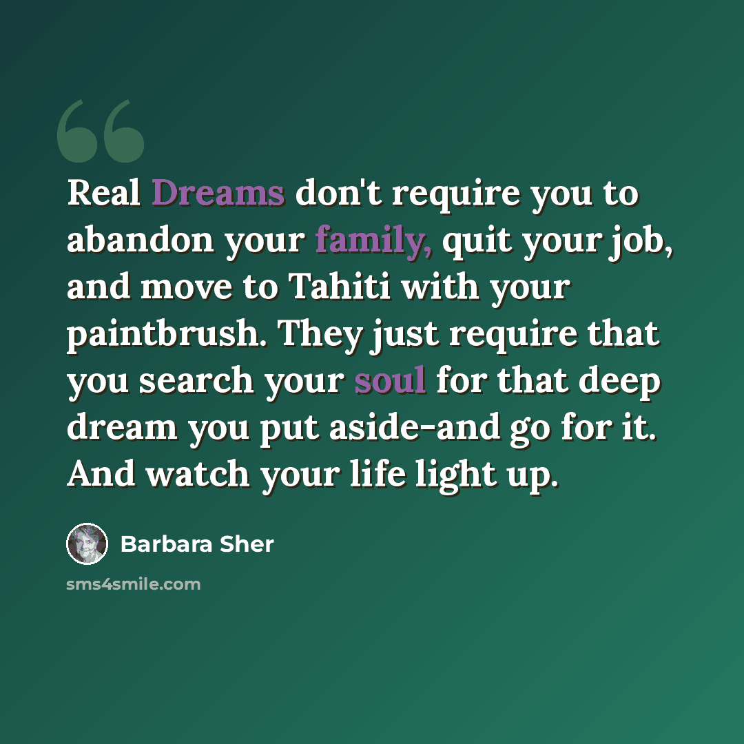 “Real Dreams don't require you to abandon your family, quit your job, and move to Tahiti with your paintbrush. They just require that you search your soul for that deep dream you put aside-and go for it. And watch your life light up.” quote by Barbara Sher