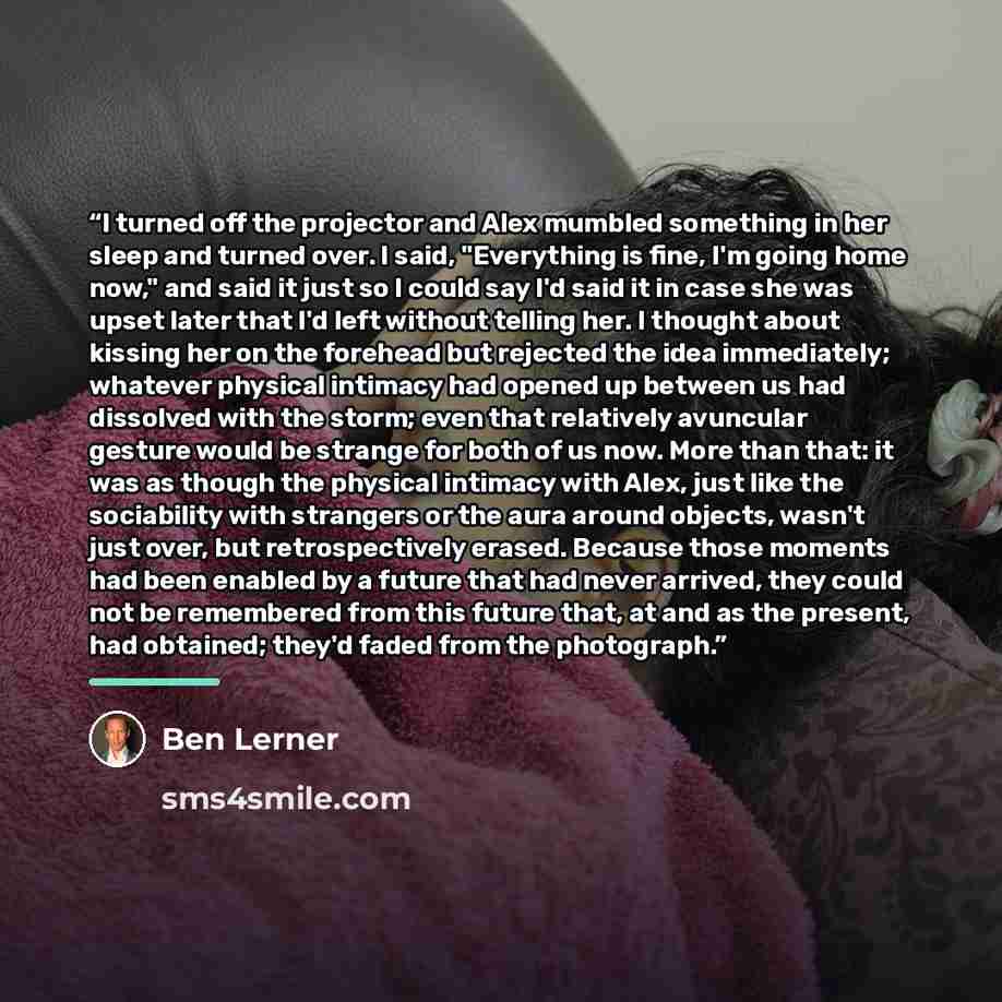 “I turned off the projector and Alex mumbled something in her sleep and turned over. I said, "Everything is fine, I'm going home now," and said it just so I could say I'd said it in case she was upset later that I'd left without telling her. I thought about kissing her on the forehead but rejected…” quote by Ben Lerner