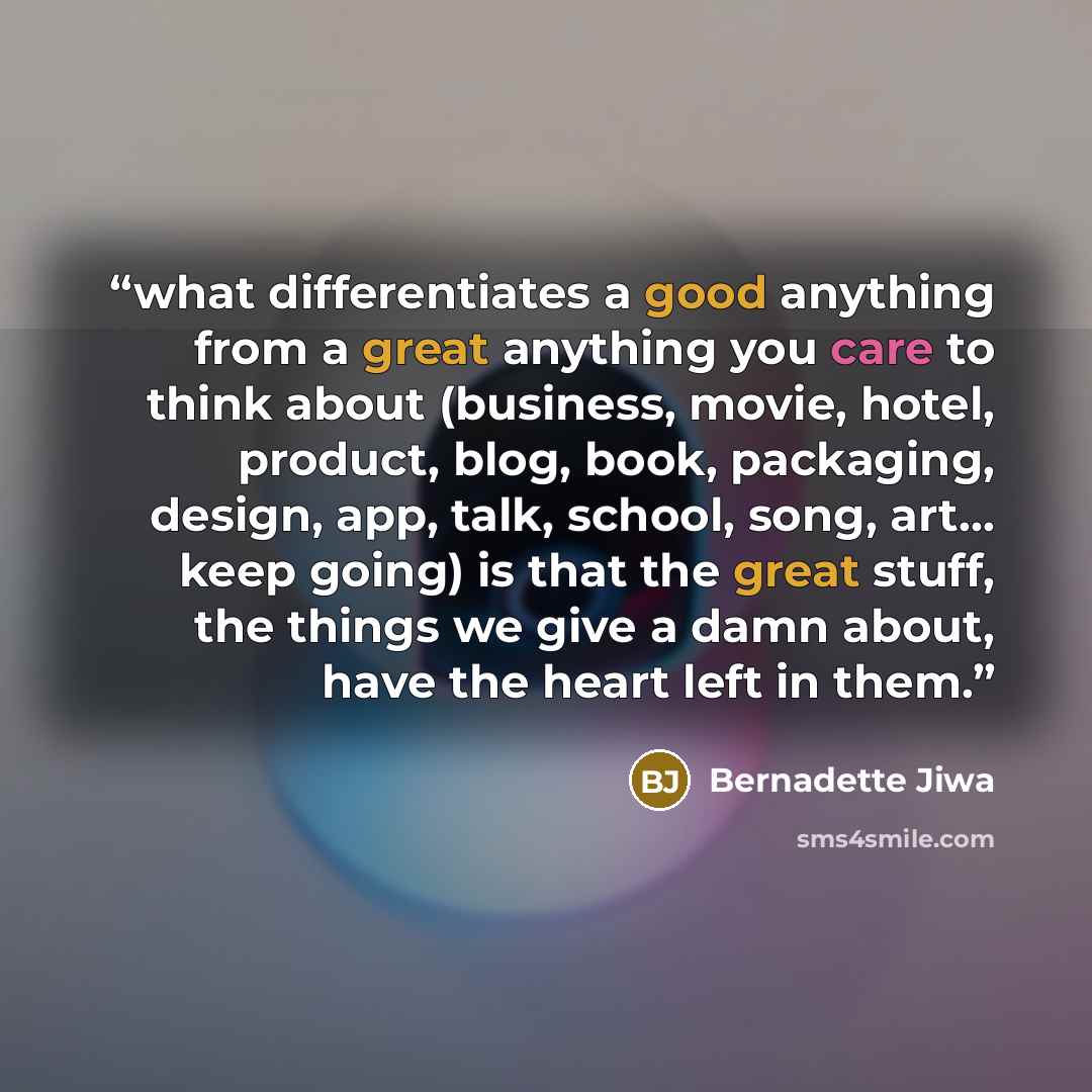 “what differentiates a good anything from a great anything you care to think about (business, movie, hotel, product, blog, book, packaging, design, app, talk, school, song, art… keep going) is that the great stuff, the things we give a damn about, have the heart left in them.” quote by Bernadette Jiwa