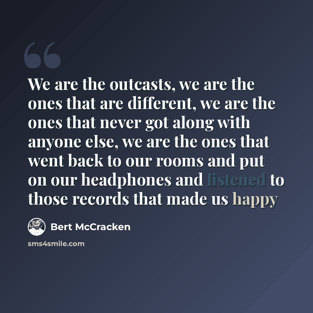 “We are the outcasts, we are the ones that are different, we are the ones that never got along with anyone else, we are the ones that went back to our rooms and put on our headphones and listened to those records that made us happy” quote by Bert McCracken