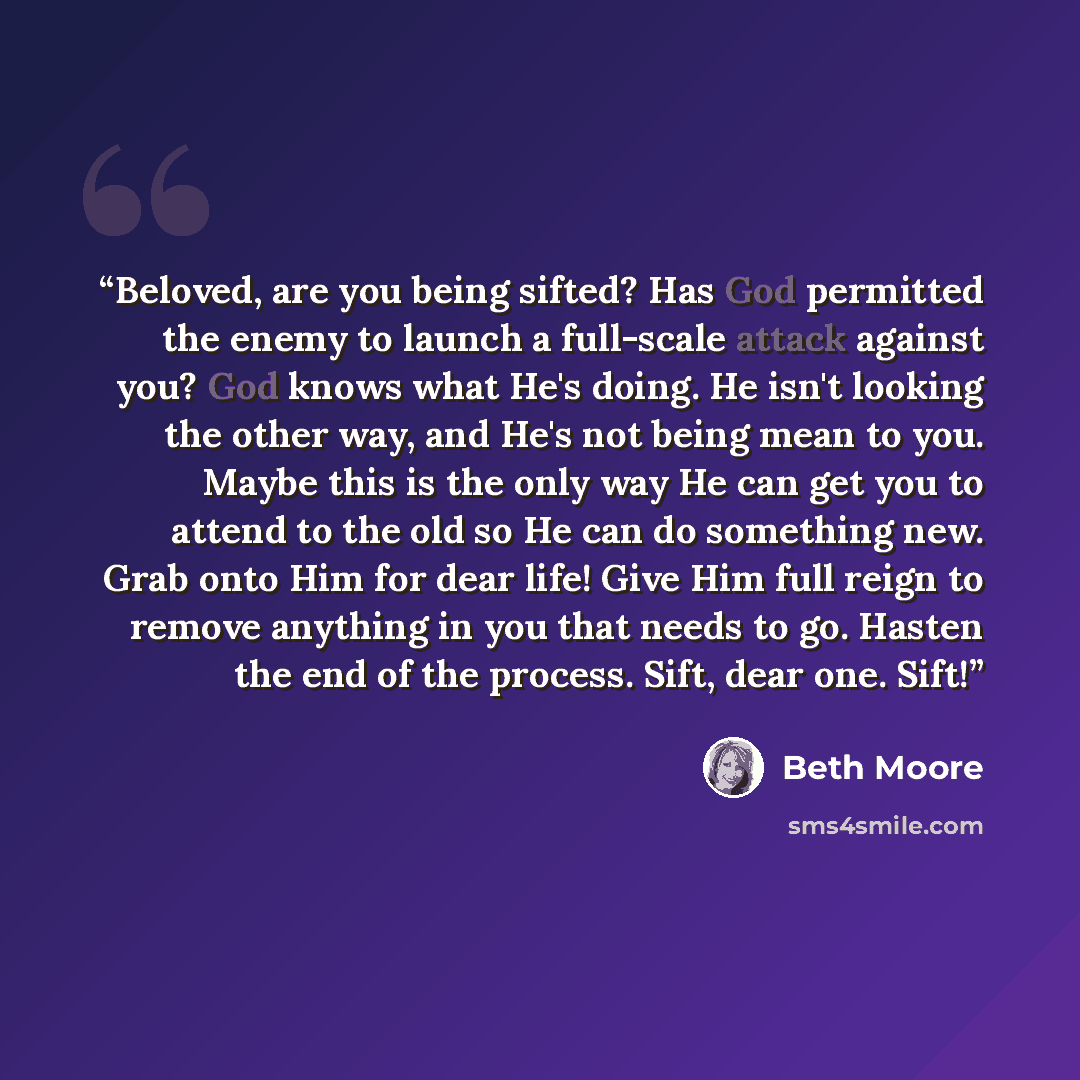 “Beloved, are you being sifted? Has God permitted the enemy to launch a full-scale attack against you? God knows what He's doing. He isn't looking the other way, and He's not being mean to you. Maybe this is the only way He can get you to attend to the old so He can do something new. Grab onto Him…” quote by Beth Moore
