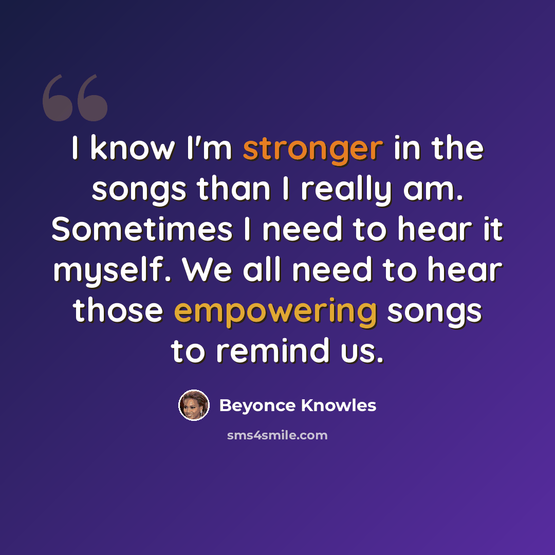 “I know I'm stronger in the songs than I really am. Sometimes I need to hear it myself. We all need to hear those empowering songs to remind us.” quote by Beyonce Knowles