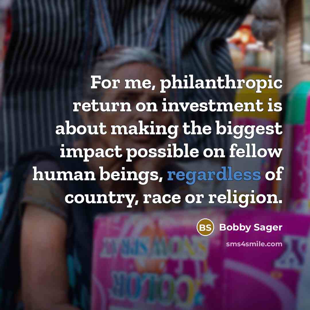 “For me, philanthropic return on investment is about making the biggest impact possible on fellow human beings, regardless of country, race or religion.” quote by Bobby Sager