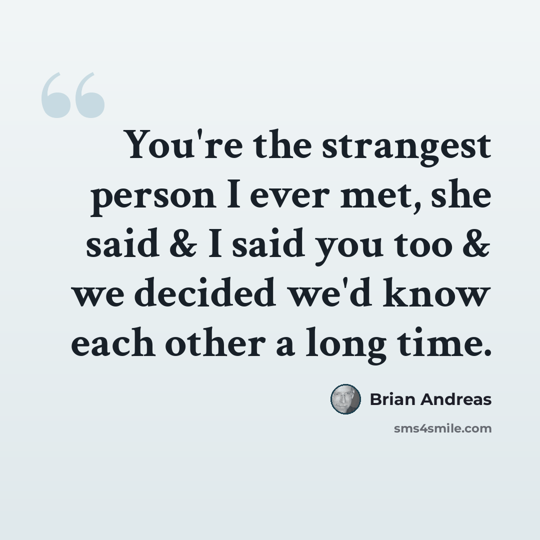 “You're the strangest person I ever met, she said & I said you too & we decided we'd know each other a long time.” quote by Brian Andreas
