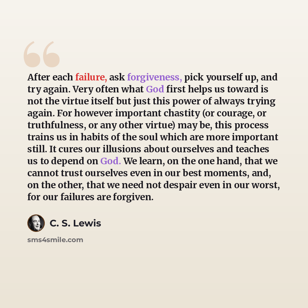 “After each failure, ask forgiveness, pick yourself up, and try again. Very often what God first helps us toward is not the virtue itself but just this power of always trying again. For however important chastity (or courage, or truthfulness, or any other virtue) may be, this process trains us in…” quote by C. S. Lewis