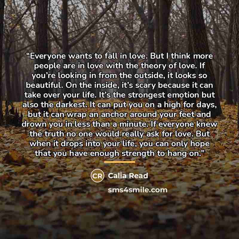 “Everyone wants to fall in love. But I think more people are in love with the theory of love. If you’re looking in from the outside, it looks so beautiful. On the inside, it’s scary because it can take over your life. It’s the strongest emotion but also the darkest. It can put you on a high for…” quote by Calia Read