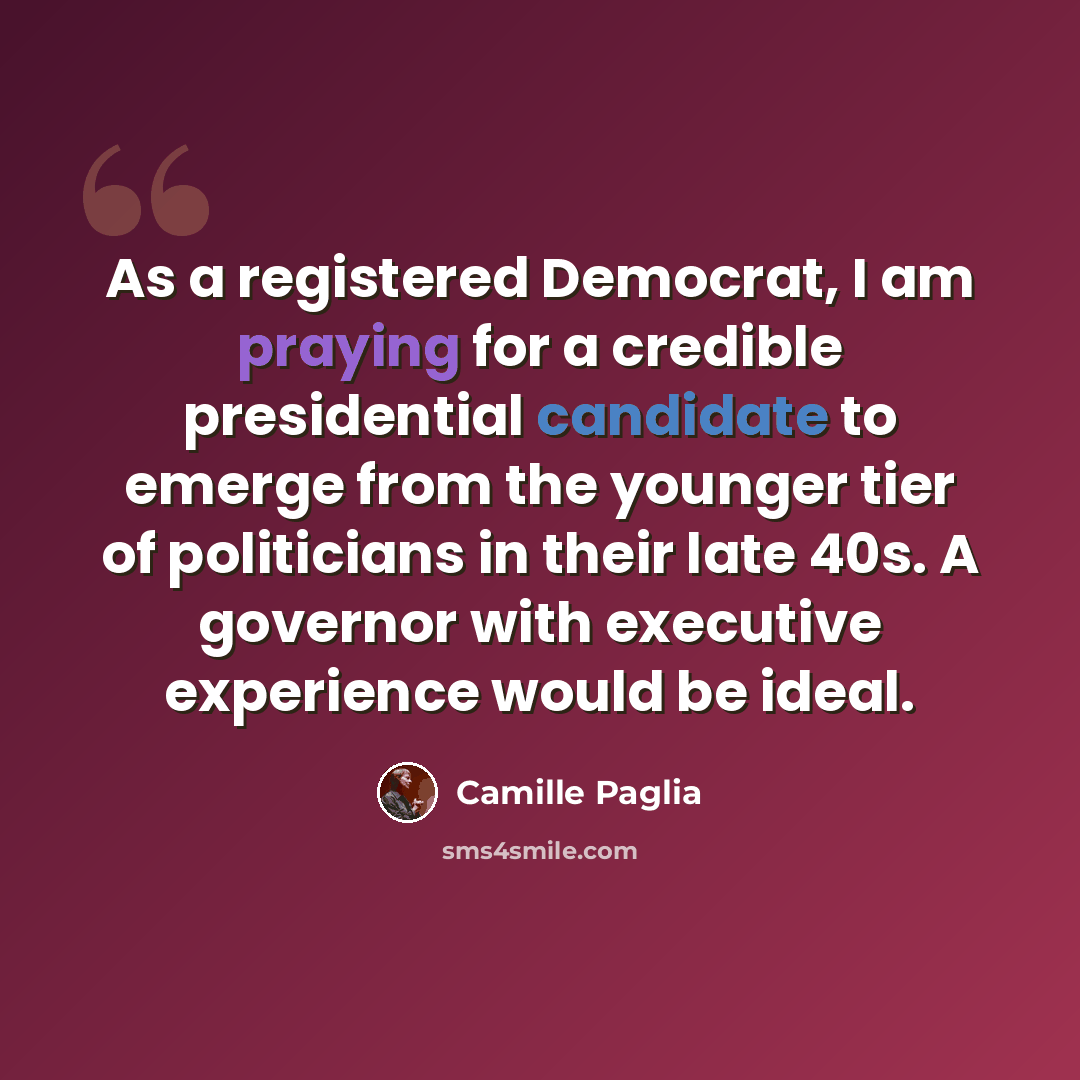 “As a registered Democrat, I am praying for a credible presidential candidate to emerge from the younger tier of politicians in their late 40s. A governor with executive experience would be ideal.” quote by Camille Paglia