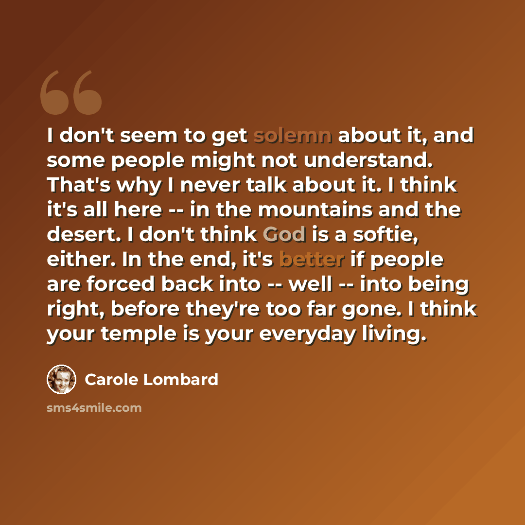 “I don't seem to get solemn about it, and some people might not understand. That's why I never talk about it. I think it's all here -- in the mountains and the desert. I don't think God is a softie, either. In the end, it's better if people are forced back into -- well -- into being right, before…” quote by Carole Lombard